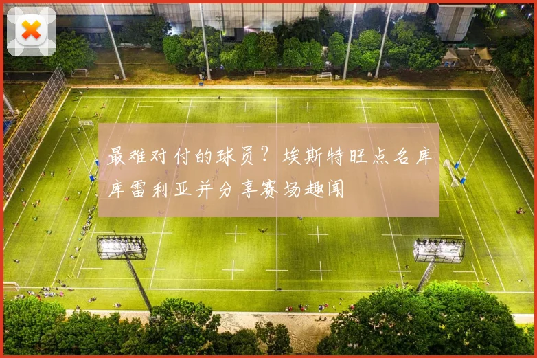 最难对付的球员?埃斯特旺点名库库雷利亚并分享赛场趣闻