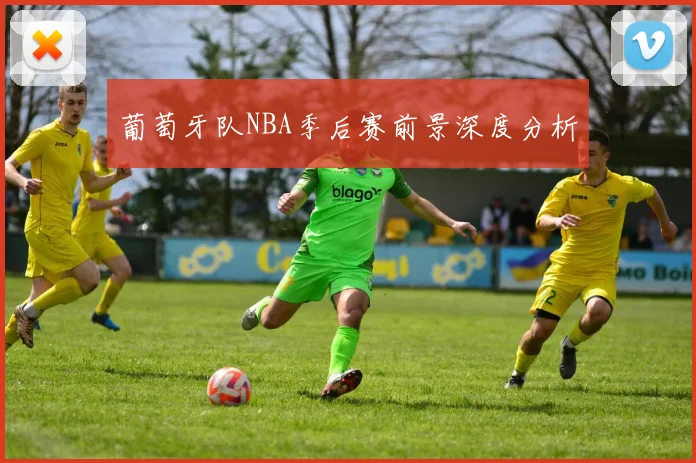 葡萄牙队NBA季后赛前景深度分析