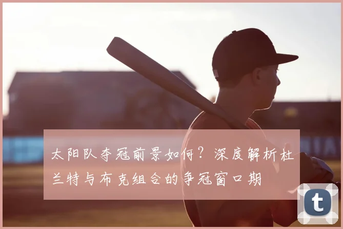 太阳队夺冠前景如何?深度解析杜兰特与布克组合的争冠窗口期