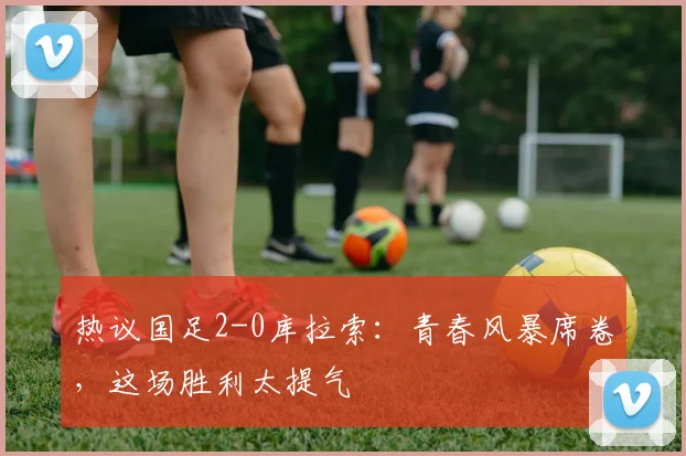 热议国足2-0库拉索:青春风暴席卷,这场胜利太提气
