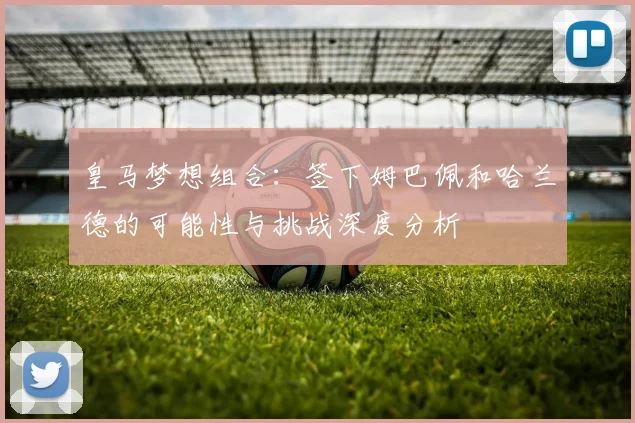 皇马梦想组合:签下姆巴佩和哈兰德的可能性与挑战深度分析