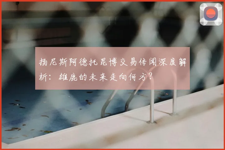 扬尼斯阿德托昆博交易传闻深度解析:雄鹿的未来走向何方?