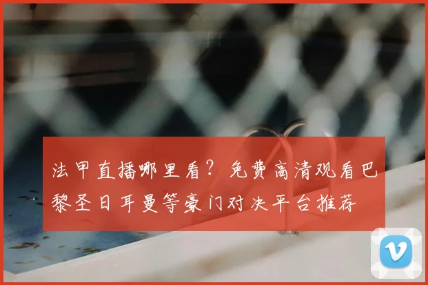 法甲直播哪里看?免费高清观看巴黎圣日耳曼等豪门对决平台推荐