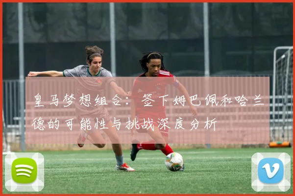 皇马梦想组合：签下姆巴佩和哈兰德的可能性与挑战深度分析
