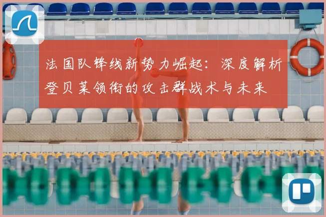 法国队锋线新势力崛起:深度解析登贝莱领衔的攻击群战术与未来