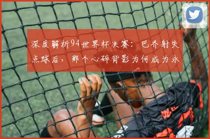 深度解析94世界杯决赛:巴乔射失点球后,那个心碎背影为何成为永恒经典