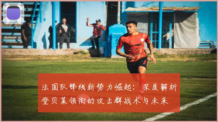 法国队锋线新势力崛起:深度解析登贝莱领衔的攻击群战术与未来