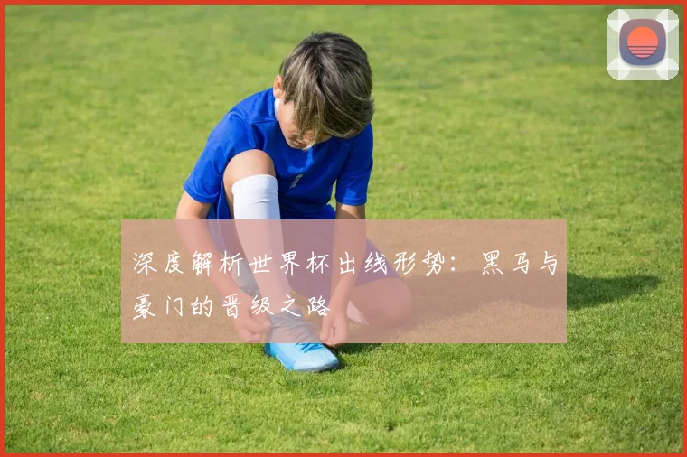 深度解析世界杯出线形势：黑马与豪门的晋级之路